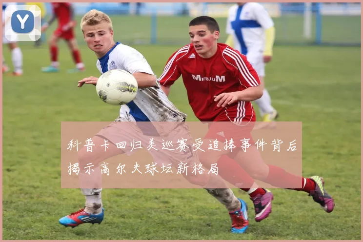 科普卡回归美巡赛受追捧事件背后揭示高尔夫球坛新格局