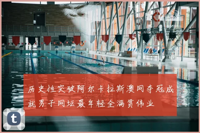 历史性突破阿尔卡拉斯澳网夺冠成就男子网坛最年轻全满贯伟业