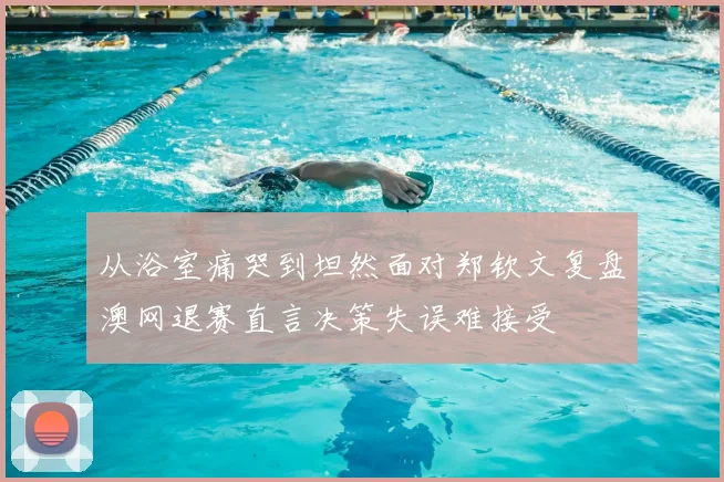 从浴室痛哭到坦然面对郑钦文复盘澳网退赛直言决策失误难接受