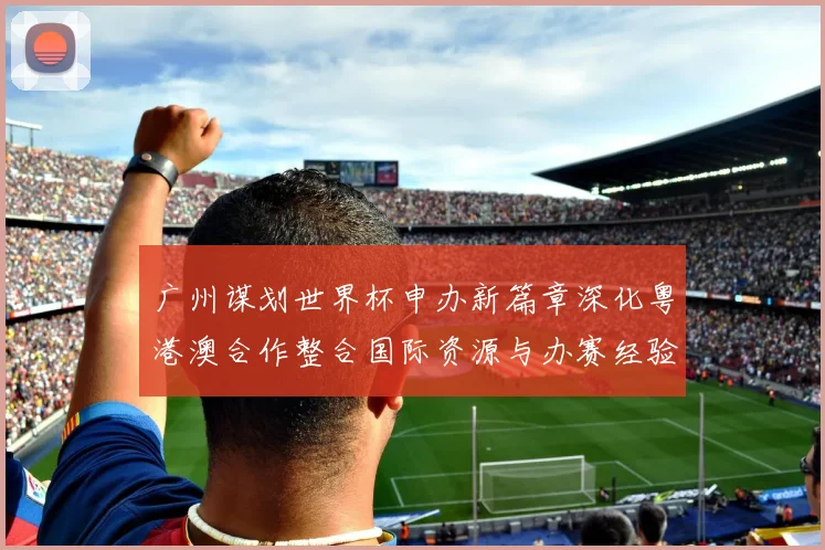 广州谋划世界杯申办新篇章深化粤港澳合作整合国际资源与办赛经验