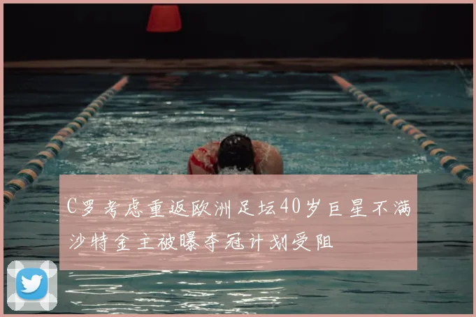 C罗考虑重返欧洲足坛40岁巨星不满沙特金主被曝夺冠计划受阻