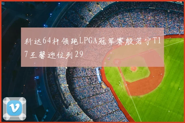 科达64杆领跑LPGA冠军赛殷若宁T17王馨迎位列29