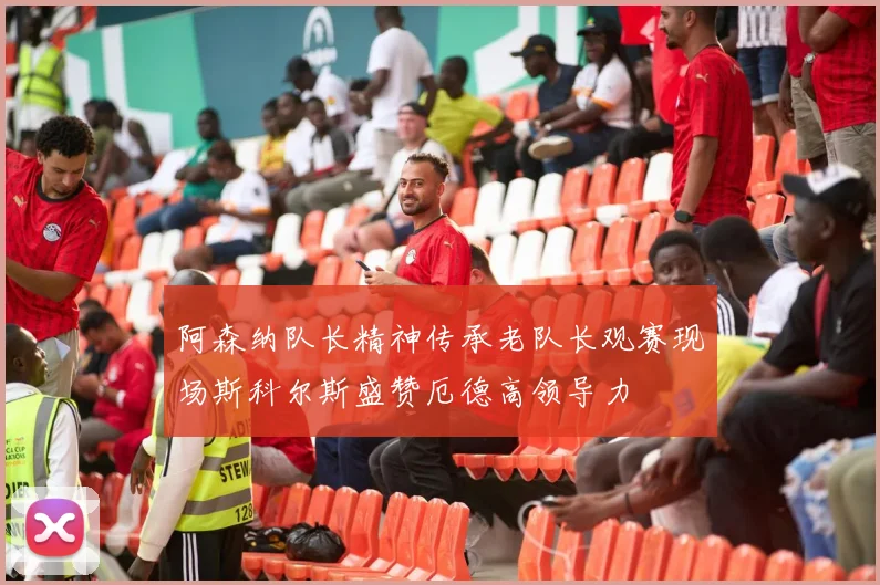 阿森纳队长精神传承老队长观赛现场斯科尔斯盛赞厄德高领导力