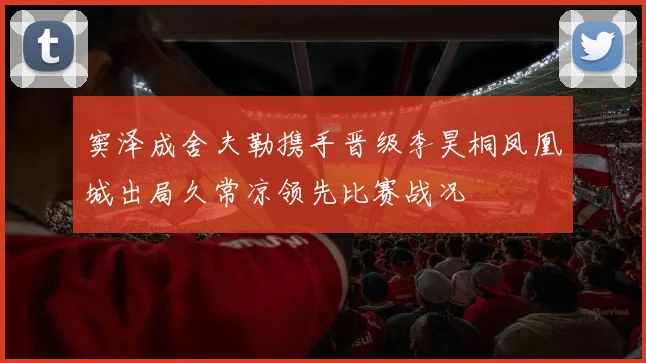 窦泽成舍夫勒携手晋级李昊桐凤凰城出局久常凉领先比赛战况