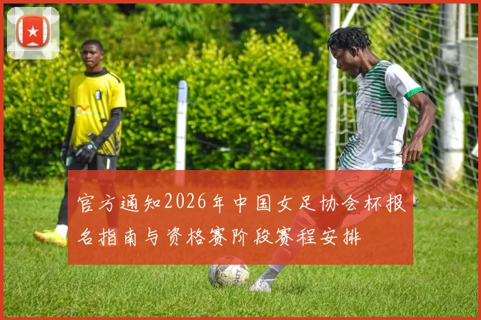 官方通知2026年中国女足协会杯报名指南与资格赛阶段赛程安排