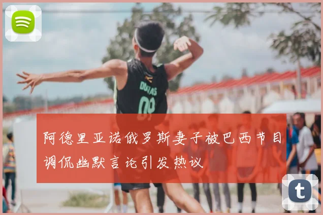 阿德里亚诺俄罗斯妻子被巴西节目调侃幽默言论引发热议