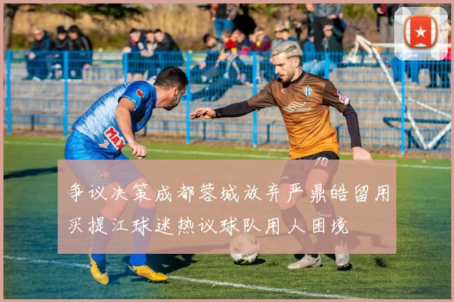 争议决策成都蓉城放弃严鼎皓留用买提江球迷热议球队用人困境