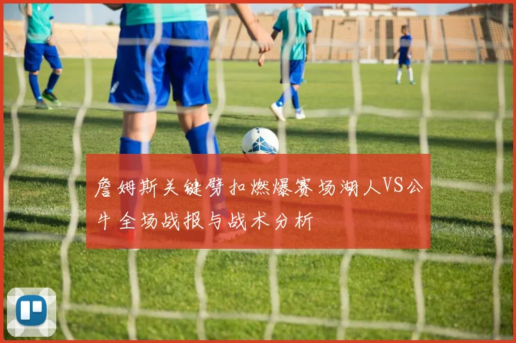 詹姆斯关键劈扣燃爆赛场湖人VS公牛全场战报与战术分析