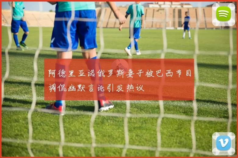 阿德里亚诺俄罗斯妻子被巴西节目调侃幽默言论引发热议