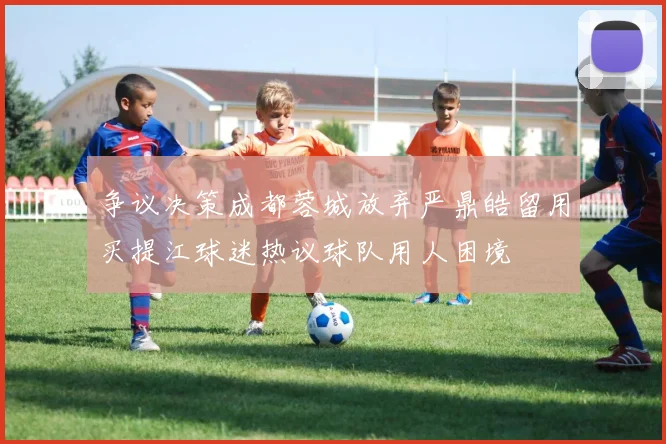 争议决策成都蓉城放弃严鼎皓留用买提江球迷热议球队用人困境