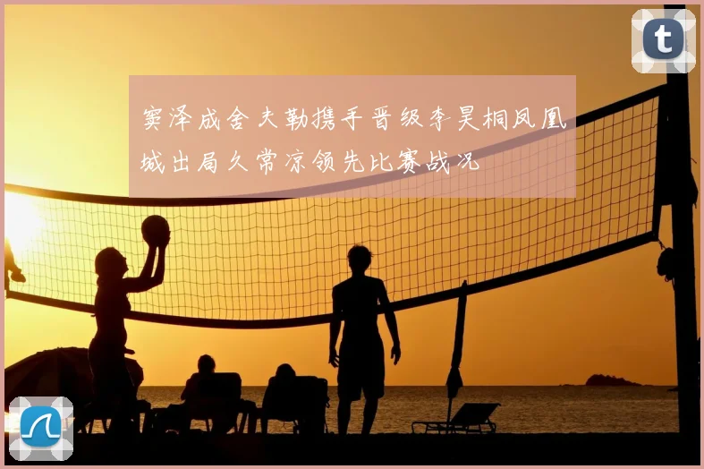 窦泽成舍夫勒携手晋级李昊桐凤凰城出局久常凉领先比赛战况